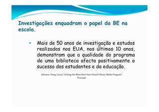 Investigações enquadram o papel da BE na
escola.

      Mais de 50 anos de investigação e estudos
      realizados nos EUA, nos últimos 10 anos,
      demonstram que a qualidade do programa
      de uma biblioteca afecta positivamente o
      sucesso dos estudantes e da educação.
        Johnson, Doug (2005) “Getting the Most from Your School Library Media Program”,
                                           Principal.
 