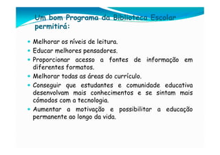 Um bom Programa da Biblioteca Escolar
permitirá:

Melhorar os níveis de leitura.
Educar melhores pensadores.
Proporcionar acesso a fontes de informação em
diferentes formatos.
Melhorar todas as áreas do currículo.
Conseguir que estudantes e comunidade educativa
desenvolvam mais conhecimentos e se sintam mais
cómodos com a tecnologia.
Aumentar a motivação e possibilitar a educação
permanente ao longo da vida.
 