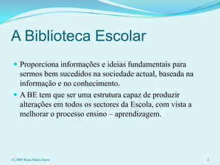 A Biblioteca EscolarProporciona informações e ideias fundamentais para sermos bem sucedidos na sociedade actual, baseada na informação e no conhecimento.A BE tem que ser uma estrutura capaz de produzir alterações em todos os sectores da Escola, com vista a melhorar o processo ensino – aprendizagem.11-2009 Rosa Maria Serra2