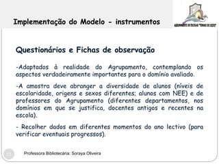 Implementação do Modelo - instrumentos Questionários e Fichas de observação -Adaptados à realidade do Agrupamento, contemplando os aspectos verdadeiramente importantes para o domínio avaliado. A amostra deve abranger a diversidade de alunos (níveis de escolaridade, origens e sexos diferentes; alunos com NEE) e de professores do Agrupamento (diferentes departamentos, nos domínios em que se justifica, docentes antigos e recentes na escola). Recolher dados em diferentes momentos do ano lectivo (para verificar eventuais progressos).  Professora Bibliotecária: Soraya Oliveira 