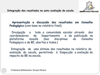 Integração dos resultados na auto-avaliação da escola Apresentação e discussão dos resultados em Conselho Pedagógico  (com base no relatório final);  Divulgação  a  toda a comunidade escolar através  dos coordenadores  de  Departamento  e da publicação na plataforma  moodle  (nas  disciplinas  do  Conselho Pedagógico e da BE, abertas a todos.) Integração  de  uma síntese dos resultados no relatório de  avaliação  da  escola,  permitindo  à  Inspecção  a avaliação do impacto da BE na escola.  Professora Bibliotecária: Soraya Oliveira 