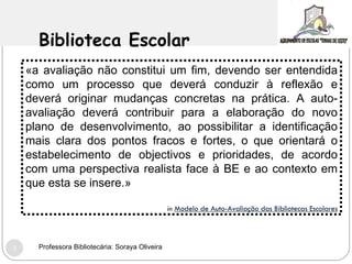 Biblioteca Escolar «a avaliação não constitui um fim, devendo ser entendida como um processo que deverá conduzir à reflexão e deverá originar mudanças concretas na prática. A auto-avaliação deverá contribuir para a elaboração do novo plano de desenvolvimento, ao possibilitar a identificação mais clara dos pontos fracos e fortes, o que orientará o estabelecimento de objectivos e prioridades, de acordo com uma perspectiva realista face à BE e ao contexto em que esta se insere.» in   Modelo de Auto-Avaliação das Bibliotecas Escolares Professora Bibliotecária: Soraya Oliveira 