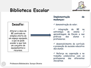 Biblioteca Escolar Desafio: Alterar a ideia de BE centrada na simples oferta de um espaço equipado, a que se pode aceder e que tem um conjunto de equipamentos e recursos. Implementação de mudanças: demonstração do valor; integração da BE na estratégia de ensino / aprendizagem da Escola e nas práticas dos alunos e professores; desenvolvimento do currículo e promoção do sucesso educativo dos alunos; Reforço na coperação e no trabalho colaborativo com os professores das diferentes disciplinas. Professora Bibliotecária: Soraya Oliveira 