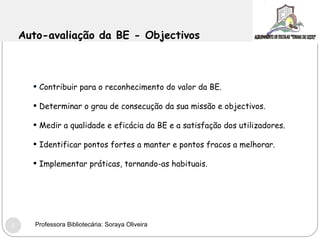 Auto-avaliação da BE - Objectivos Contribuir para o reconhecimento do valor da BE.  Determinar o grau de consecução da sua missão e objectivos.  Medir a qualidade e eficácia da BE e a satisfação dos utilizadores. Identificar pontos fortes a manter e pontos fracos a melhorar. Implementar práticas, tornando-as habituais. Professora Bibliotecária: Soraya Oliveira 