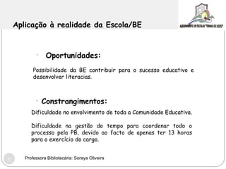 Aplicação à realidade da Escola/BE  Oportunidades: Possibilidade da BE contribuir para o sucesso educativo e desenvolver literacias. Constrangimentos: Dificuldade no envolvimento de toda a Comunidade Educativa. Dificuldade na gestão do tempo para coordenar todo o processo pela PB, devido ao facto de apenas ter 13 horas para o exercício do cargo. Professora Bibliotecária: Soraya Oliveira 