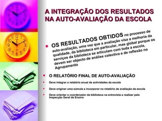 A INTEGRAÇÃO DOS RESULTADOS NA AUTO-AVALIAÇÃO DA ESCOLA O RELATÓRIO FINAL DE AUTO-AVALIAÇÃO   Deve integrar o relatório anual de actividades da escola  Deve originar uma súmula a incorporar no relatório de avaliação da escola Deve orientar o coordenador da biblioteca na entrevista a realizar pela Inspecção Geral de Ensino OS RESULTADOS OBTIDOS  no processo de auto-avaliação, uma vez que a avaliação visa a melhoria da qualidade, da biblioteca em particular, mas global porque os serviços da biblioteca se articulam com toda a escola,  devem ser objecto de análise colectiva e de reflexão no Agrupamento 