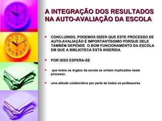 A INTEGRAÇÃO DOS RESULTADOS NA AUTO-AVALIAÇÃO DA ESCOLA CONCLUINDO, PODEMOS DIZER QUE ESTE PROCESSO DE AUTO-AVALIAÇÃO É IMPORTANTÍSSIMO PORQUE DELE TAMBÉM DEPENDE  O BOM FUNCIONAMENTO DA ESCOLA EM QUE A BIBLIOTECA ESTÁ INSERIDA . POR ISSO ESPERA-SE que todos os órgãos da escola se sintam implicados neste processo. uma atitude colaborativa por parte de todos os professores 