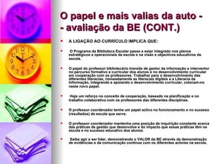 O papel e mais valias da auto -  - avaliação da BE (CONT.) A LIGAÇÃO AO CURRÍCULO IMPLICA QUE: O Programa da Biblioteca Escolar passe a estar integrado nos planos estratégicos e operacionais da escola e na visão e objectivos educativos da escola.   O papel do professor bibliotecário transite de gestor da informação a interventor no percurso formativo e curricular dos alunos e no desenvolvimento curricular em cooperação com os professores. Trabalhar para o desenvolvimento das diferentes literacias, nomeadamente as literacias digitais e a Literacia da Informação, integrando e apoiando o desenvolvimento curricular, colocam-no neste novo papel .  Haja um reforço no conceito de cooperação, baseado na planificação e no trabalho colaborativo com os professores das diferentes disciplinas.   O professor coordenador tenha um papel activo no funcionamento e no sucesso (resultados) da escola que serve.   O professor coordenador mantenha uma posição de inquirição constante acerca das práticas de gestão que desenvolve e do impacto que essas práticas têm na escola e no sucesso educativo dos alunos .  Saiba agir e ser líder, demonstrando o VALOR da BE através da demonstração de evidências e da comunicação contínua com os diferentes actores na escola.  