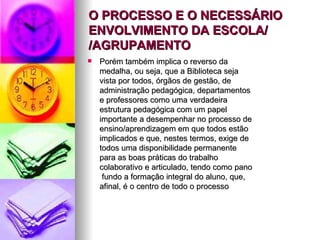 O PROCESSO E O NECESSÁRIO ENVOLVIMENTO DA ESCOLA/ /AGRUPAMENTO Porém também implica o reverso da medalha, ou seja, que a Biblioteca seja vista por todos, órgãos de gestão, de administração pedagógica, departamentos e professores como uma verdadeira estrutura pedagógica com um papel importante a desempenhar no processo de ensino/aprendizagem em que todos estão implicados e que, nestes termos, exige de todos uma disponibilidade permanente para as boas práticas do trabalho colaborativo e articulado, tendo como pano  fundo a formação integral do aluno, que, afinal, é o centro de todo o processo  
