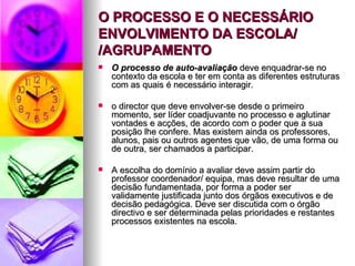 O PROCESSO E O NECESSÁRIO ENVOLVIMENTO DA ESCOLA/ /AGRUPAMENTO O processo de auto-avaliação  deve enquadrar-se no contexto da escola e ter em conta as diferentes estruturas com as quais é necessário interagir. o director que deve envolver-se desde o primeiro momento, ser líder coadjuvante no processo e aglutinar vontades e acções, de acordo com o poder que a sua posição lhe confere. Mas existem ainda os professores, alunos, pais ou outros agentes que vão, de uma forma ou de outra, ser chamados a participar. A escolha do domínio a avaliar deve assim partir do professor coordenador/ equipa, mas deve resultar de uma decisão fundamentada, por forma a poder ser validamente justificada junto dos órgãos executivos e de decisão pedagógica. Deve ser discutida com o órgão directivo e ser determinada pelas prioridades e restantes processos existentes na escola. 