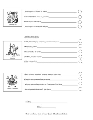 Já sou capaz de escutar os outros __________________________________

                         Falo com clareza (todos me percebem)_______________________________________

                         Gosto de ouvir histórias _________________________________________
   Linguagem oral
                         Já sou capaz de estar com atenção _________________________________



                         Já tenho ideias para :

                         Fazer projectos (faço perguntas, quero descobrir coisas) _________________________

                         Desenhar e pintar _______________________________________________

                         Brincar ao faz-de-conta __________________________________________

                         Modelar, recortar e colar _________________________________________
      Iniciativa

                         Fazer construções _______________________________________________




                         Já sei as cores (principais: vermelho, amarelo, azul e verde) _______________________

                         Consigo contar os meninos presentes ________________________________

                         Sei marcar a minha presença no Quadro das Presenças __________________
Literacia e Matemática
                         Já consigo escolher a tarefa que quero _______________________________




                          NOME: __________________________________________

                                             Data : ________________


                          Maria Jesus Rocha Costa de Sousa (Juca) – Educadora de Infância
 