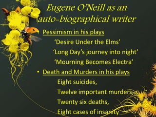 Eugene O’Neill as an 
auto-biographical writer 
• Pessimism in his plays 
‘Desire Under the Elms’ 
‘Long Day’s journey into night’ 
‘Mourning Becomes Electra’ 
• Death and Murders in his plays 
Eight suicides, 
Twelve important murders, 
Twenty six deaths, 
Eight cases of insanity 
 