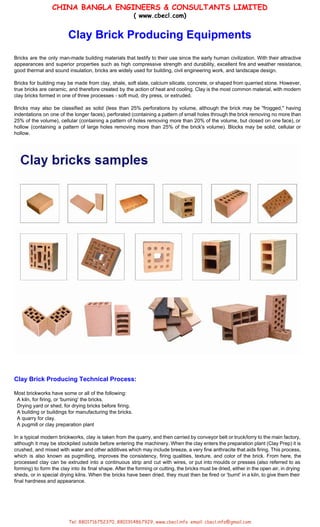 CHINA BANGLA ENGINEERS & CONSULTANTS LIMITED
( www.cbecl.com)
 
Clay Brick Producing Equipments  
 
Bricks are the only man­made building materials that testify to their use since the early human civilization. With their attractive                                       
appearances and superior properties such as high compressive strength and durability, excellent fire and weather resistance,                               
good thermal and sound insulation, bricks are widely used for building, civil engineering work, and landscape design. 
 
Bricks for building may be made from clay, shale, soft slate, calcium silicate, concrete, or shaped from quarried stone. However,                                       
true bricks are ceramic, and therefore created by the action of heat and cooling. Clay is the most common material, with modern                                           
clay bricks formed in one of three processes ­ soft mud, dry press, or extruded. 
 
Bricks may also be classified as solid (less than 25% perforations by volume, although the brick may be "frogged," having                                       
indentations on one of the longer faces), perforated (containing a pattern of small holes through the brick removing no more than                                         
25% of the volume), cellular (containing a pattern of holes removing more than 20% of the volume, but closed on one face), or                                             
hollow (containing a pattern of large holes removing more than 25% of the brick's volume). Blocks may be solid, cellular or                                         
hollow. 
 
 
 
 
 
Clay Brick Producing Technical Process: 
 
Most brickworks have some or all of the following: 
  A kiln, for firing, or 'burning' the bricks. 
  Drying yard or shed, for drying bricks before firing. 
  A building or buildings for manufacturing the bricks. 
  A quarry for clay. 
  A pugmill or clay preparation plant 
 
In a typical modern brickworks, clay is taken from the quarry, and then carried by conveyor belt or truck/lorry to the main factory,                                             
although it may be stockpiled outside before entering the machinery. When the clay enters the preparation plant (Clay Prep) it is                                         
crushed, and mixed with water and other additives which may include breeze, a very fine anthracite that aids firing. This process,                                         
which is also known as pugmilling, improves the consistency, firing qualities, texture, and color of the brick. From here, the                                       
processed clay can be extruded into a continuous strip and cut with wires, or put into moulds or presses (also referred to as                                             
forming) to form the clay into its final shape. After the forming or cutting, the bricks must be dried, either in the open air, in drying                                                   
sheds, or in special drying kilns. When the bricks have been dried, they must then be fired or 'burnt' in a kiln, to give them their                                                   
final hardness and appearance. 
 
 
 
Tel: 8801716752370, 8801914867929, www.cbecl.info email: cbecl.info@gmail.com 
 