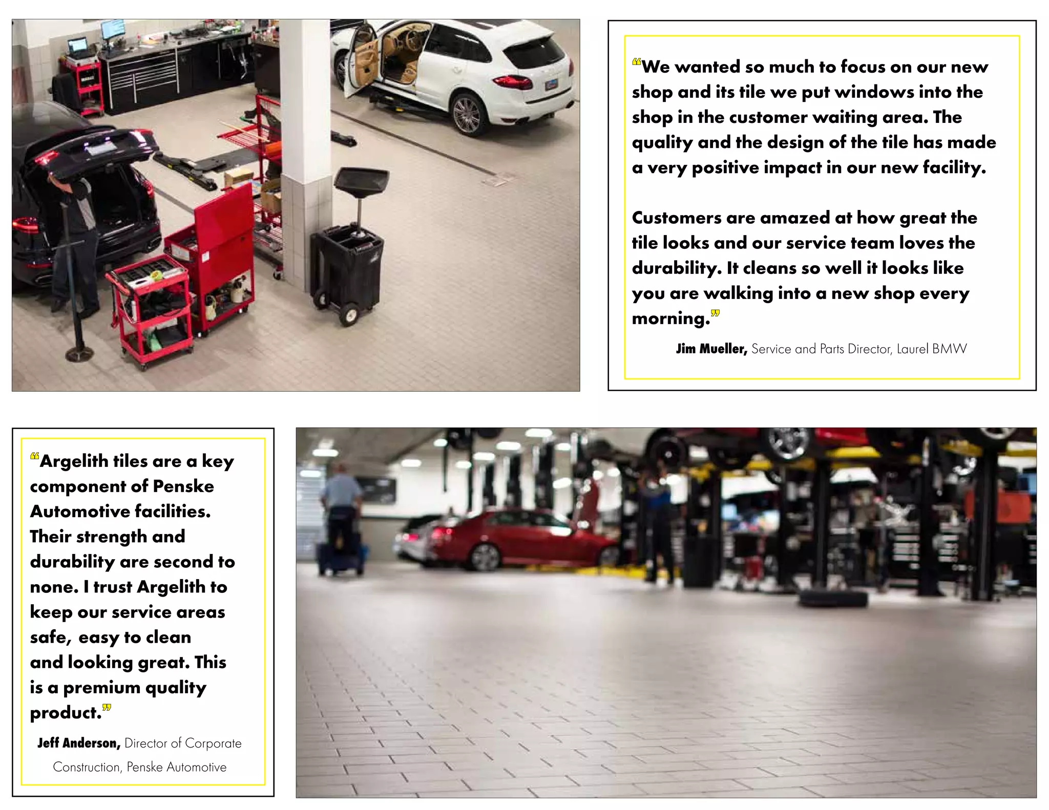 “Argelith tiles are a key
component of Penske
Automotive facilities.
Their strength and
durability are second to
none. I trust Argelith to
keep our service areas
safe, easy to clean
and looking great. This
is a premium quality
product.”
Jeff Anderson, Director of Corporate
Construction, Penske Automotive
“We wanted so much to focus on our new
shop and its tile we put windows into the
shop in the customer waiting area. The
quality and the design of the tile has made
a very positive impact in our new facility.
Customers are amazed at how great the
tile looks and our service team loves the
durability. It cleans so well it looks like
you are walking into a new shop every
morning.”
Jim Mueller, Service and Parts Director, Laurel BMW
 
