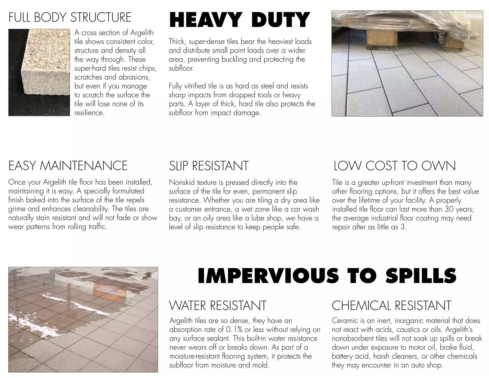 Once your Argelith tile floor has been installed,
maintaining it is easy. A specially formulated
finish baked into the surface of the tile repels
grime and enhances cleanability. The tiles are
naturally stain resistant and will not fade or show
wear patterns from rolling traffic.
FULL BODY STRUCTURE
A cross section of Argelith
tile shows consistent color,
structure and density all
the way through. These
super-hard tiles resist chips,
scratches and abrasions,
but even if you manage
to scratch the surface the
tile will lose none of its
resilience.
EASY MAINTENANCE LOW COST TO OWN
Tile is a greater up-front investment than many
other flooring options, but it offers the best value
over the lifetime of your facility. A properly
installed tile floor can last more than 30 years;
the average industrial floor coating may need
repair after as little as 3.
CHEMICAL RESISTANT
Ceramic is an inert, inorganic material that does
not react with acids, caustics or oils. Argelith’s
nonabsorbent tiles will not soak up spills or break
down under exposure to motor oil, brake fluid,
battery acid, harsh cleaners, or other chemicals
they may encounter in an auto shop.
Argelith tiles are so dense, they have an
absorption rate of 0.1% or less without relying on
any surface sealant. This built-in water resistance
never wears off or breaks down. As part of a
moisture-resistant flooring system, it protects the
subfloor from moisture and mold.
SLIP RESISTANT
Nonskid texture is pressed directly into the
surface of the tile for even, permanent slip
resistance. Whether you are tiling a dry area like
a customer entrance, a wet zone like a car wash
bay, or an oily area like a lube shop, we have a
level of slip resistance to keep people safe.
HEAVY DUTY
Thick, super-dense tiles bear the heaviest loads
and distribute small point loads over a wider
area, preventing buckling and protecting the
subfloor.
Fully vitrified tile is as hard as steel and resists
sharp impacts from dropped tools or heavy
parts. A layer of thick, hard tile also protects the
subfloor from impact damage.
IMPERVIOUS TO SPILLS
WATER RESISTANT
 