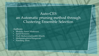 Auto-CES
an Automatic pruning method through
Clustering Ensemble Selection
Authors:
• Mojtaba Amiri Maskouni
• Saeid Hosseini
• Hadi Mohammadzadeh Abachi
• Mohammadreza Kangavari
• Xiaofang Zhou
 