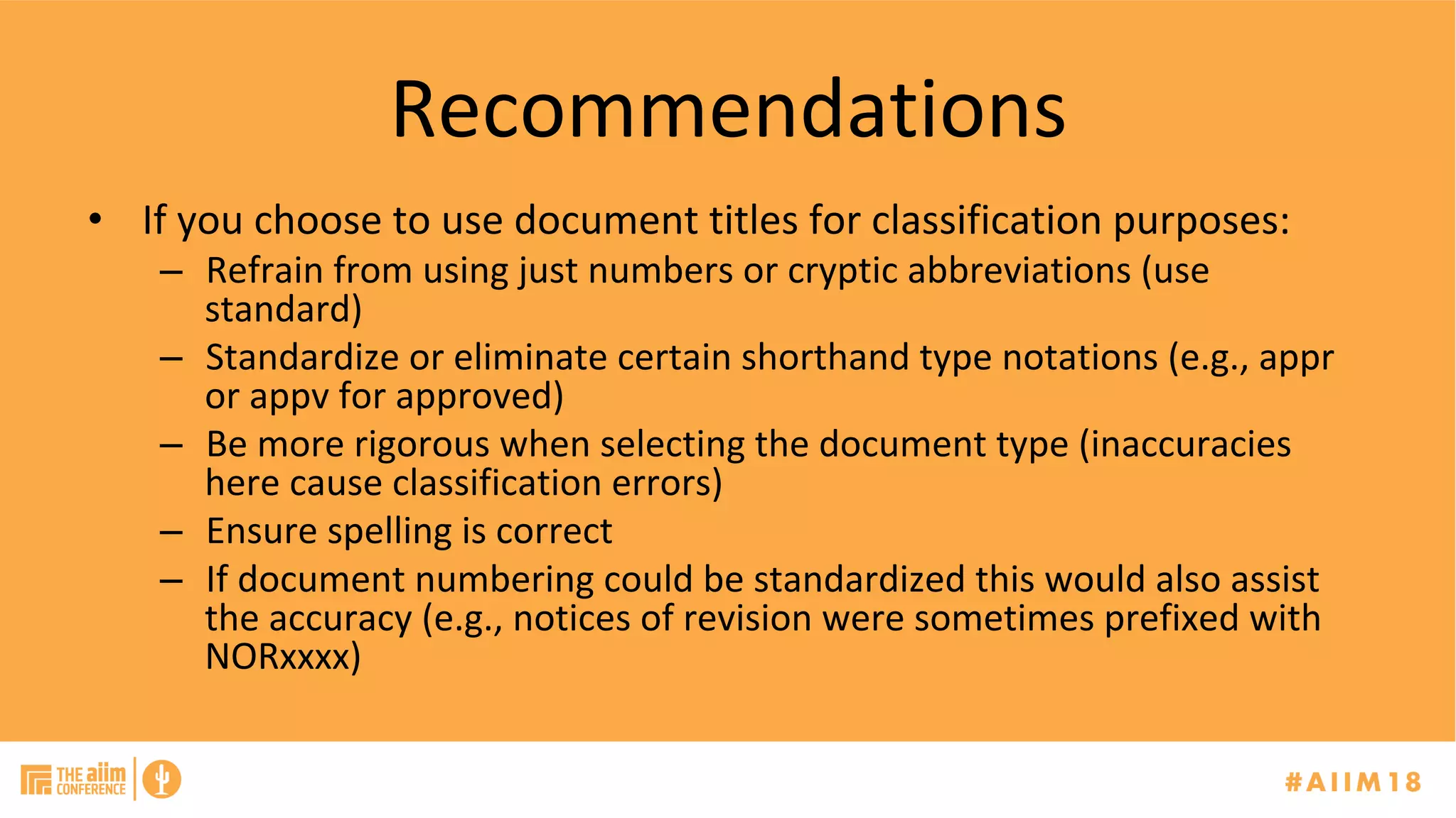 Recommendations	
•  If	you	choose	to	use	document	titles	for	classification	purposes:	
–  Refrain	from	using	just	numbers	or	cryptic	abbreviations	(use	
standard)	
–  Standardize	or	eliminate	certain	shorthand	type	notations	(e.g.,	appr	
or	appv	for	approved)			
–  Be	more	rigorous	when	selecting	the	document	type	(inaccuracies	
here	cause	classification	errors)	
–  Ensure	spelling	is	correct		
–  If	document	numbering	could	be	standardized	this	would	also	assist	
the	accuracy	(e.g.,	notices	of	revision	were	sometimes	prefixed	with	
NORxxxx)	
 