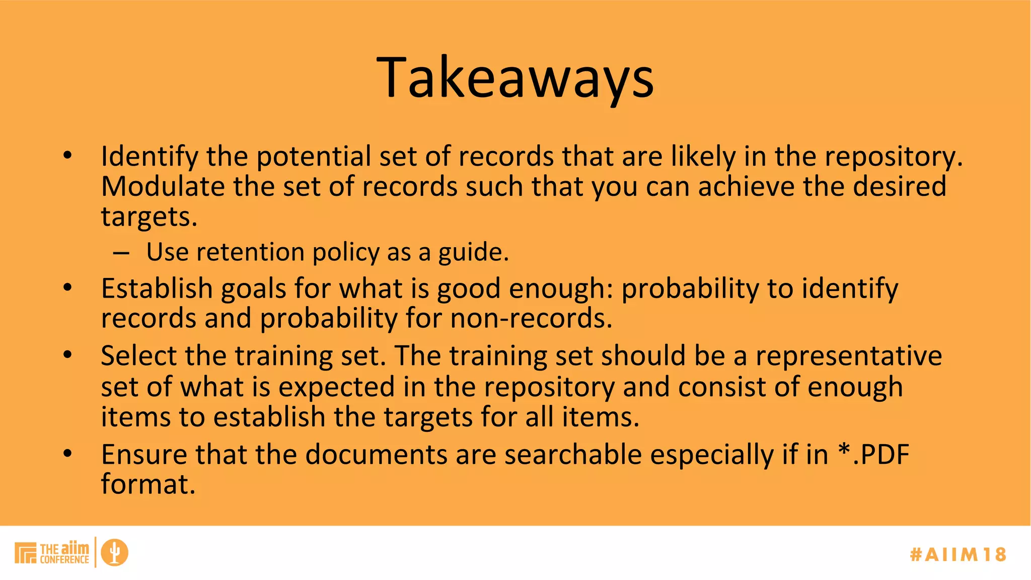 Takeaways	
•  Identify	the	potential	set	of	records	that	are	likely	in	the	repository.	
Modulate	the	set	of	records	such	that	you	can	achieve	the	desired	
targets.		
–  Use	retention	policy	as	a	guide.	
•  Establish	goals	for	what	is	good	enough:	probability	to	identify	
records	and	probability	for	non-records.		
•  Select	the	training	set.	The	training	set	should	be	a	representative	
set	of	what	is	expected	in	the	repository	and	consist	of	enough	
items	to	establish	the	targets	for	all	items.	
•  Ensure	that	the	documents	are	searchable	especially	if	in	*.PDF	
format.		
 