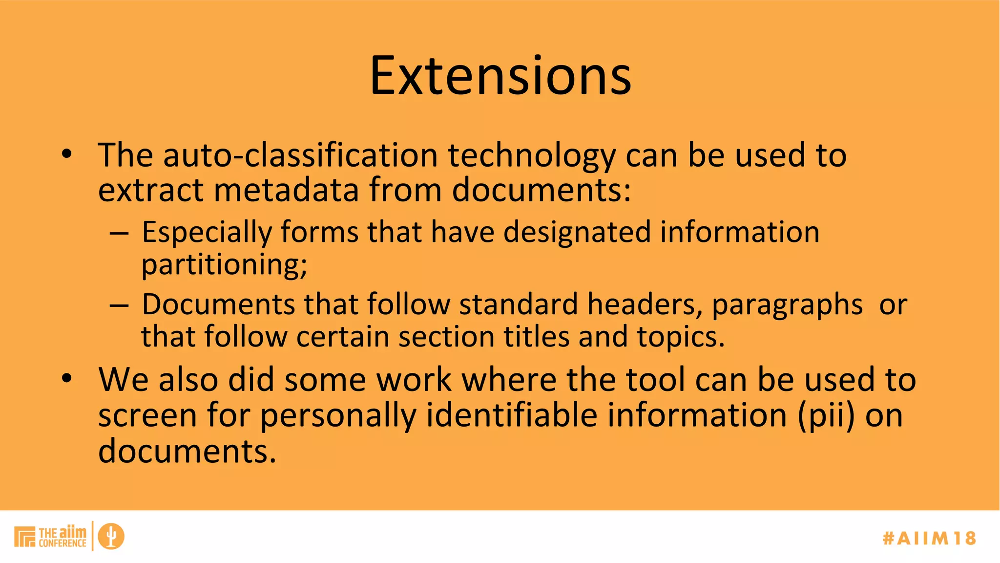 Extensions	
•  The	auto-classification	technology	can	be	used	to	
extract	metadata	from	documents:	
–  Especially	forms	that	have	designated	information	
partitioning;	
–  Documents	that	follow	standard	headers,	paragraphs		or	
that	follow	certain	section	titles	and	topics.	
•  We	also	did	some	work	where	the	tool	can	be	used	to	
screen	for	personally	identifiable	information	(pii)	on	
documents.	
	
 