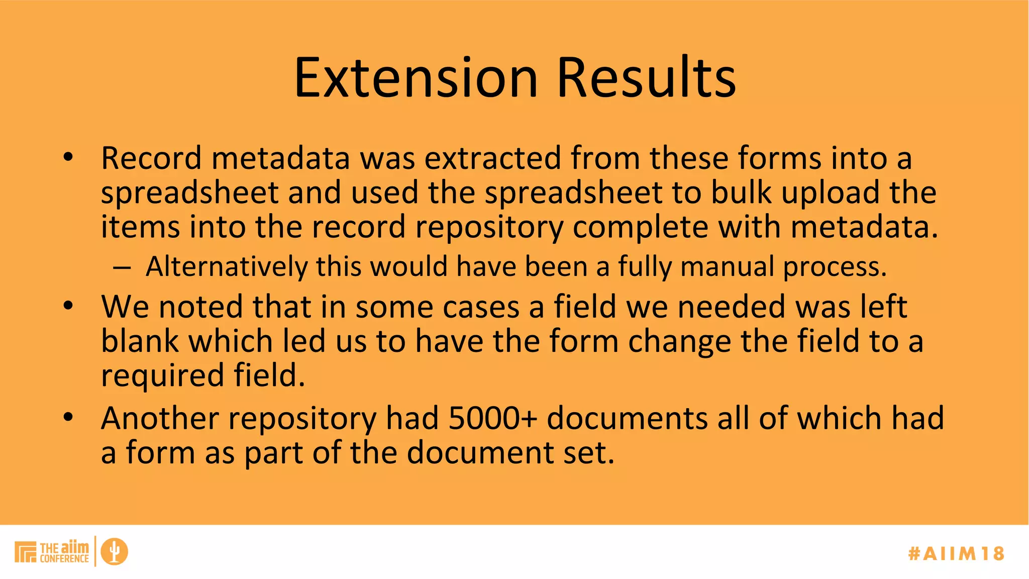 Extension	Results	
•  Record	metadata	was	extracted	from	these	forms	into	a	
spreadsheet	and	used	the	spreadsheet	to	bulk	upload	the	
items	into	the	record	repository	complete	with	metadata.	
–  Alternatively	this	would	have	been	a	fully	manual	process.	
•  We	noted	that	in	some	cases	a	field	we	needed	was	left	
blank	which	led	us	to	have	the	form	change	the	field	to	a	
required	field.	
•  Another	repository	had	5000+	documents	all	of	which	had	
a	form	as	part	of	the	document	set.	
 