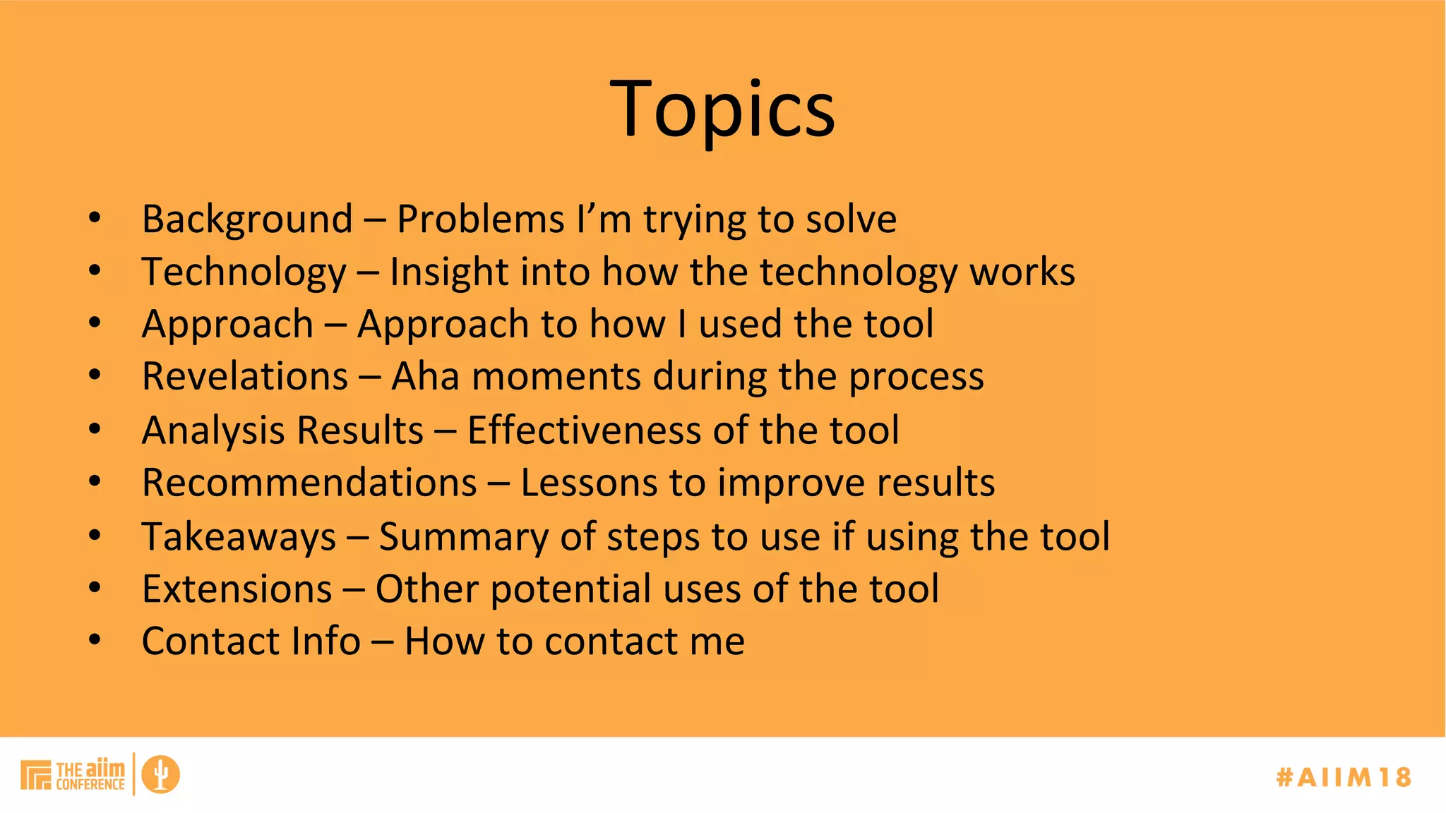 Topics	
•  Background	–	Problems	I’m	trying	to	solve	
•  Technology	–	Insight	into	how	the	technology	works	
•  Approach	–	Approach	to	how	I	used	the	tool		
•  Revelations	–	Aha	moments	during	the	process	
•  Analysis	Results	–	Effectiveness	of	the	tool	
•  Recommendations	–	Lessons	to	improve	results	
•  Takeaways	–	Summary	of	steps	to	use	if	using	the	tool	
•  Extensions	–	Other	potential	uses	of	the	tool	
•  Contact	Info	–	How	to	contact	me	
 