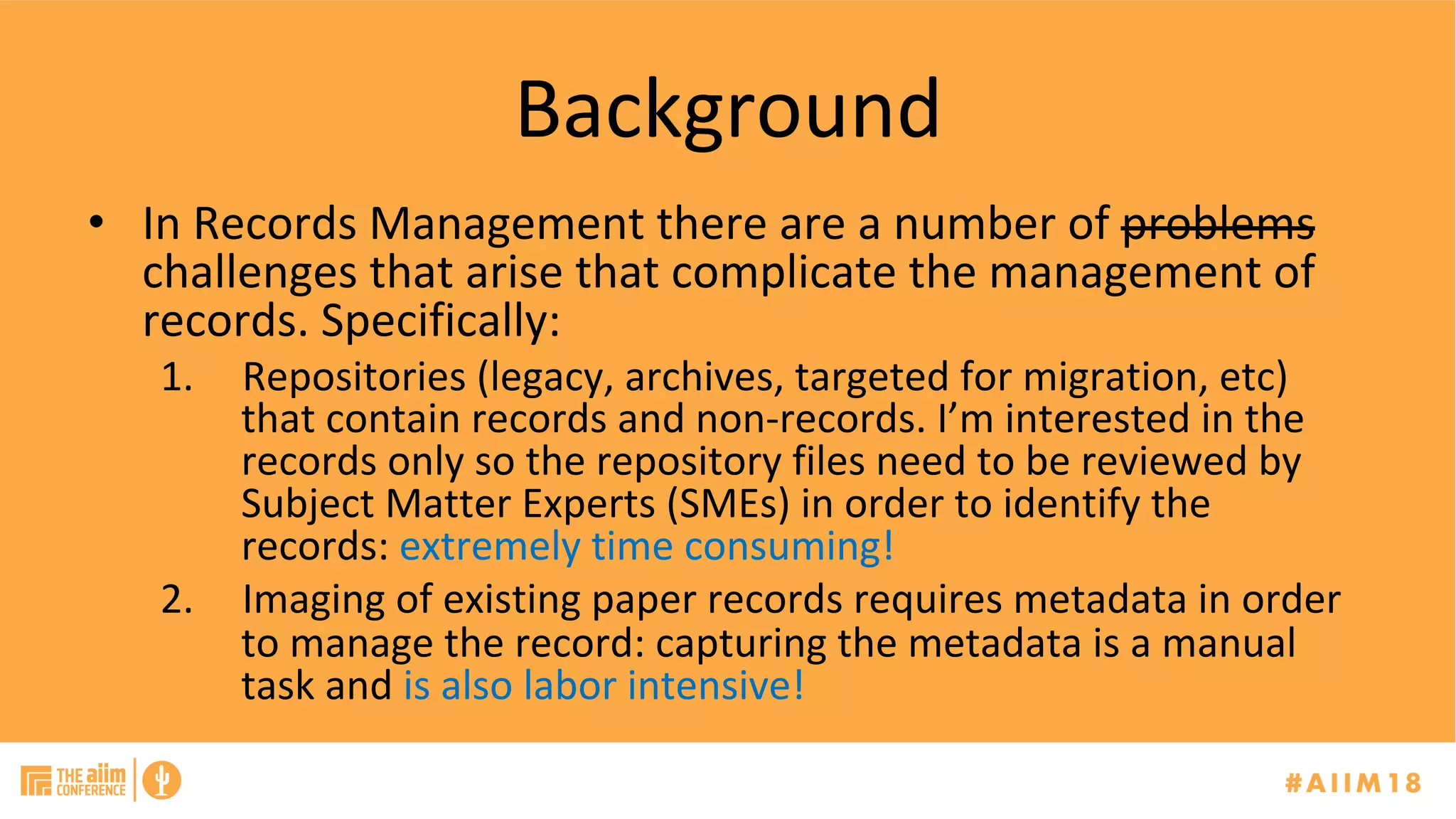 Background	
•  In	Records	Management	there	are	a	number	of	problems	
challenges	that	arise	that	complicate	the	management	of	
records.	Specifically:	
1.  Repositories	(legacy,	archives,	targeted	for	migration,	etc)	
that	contain	records	and	non-records.	I’m	interested	in	the	
records	only	so	the	repository	files	need	to	be	reviewed	by	
Subject	Matter	Experts	(SMEs)	in	order	to	identify	the	
records:	extremely	time	consuming!	
2.  Imaging	of	existing	paper	records	requires	metadata	in	order	
to	manage	the	record:	capturing	the	metadata	is	a	manual	
task	and	is	also	labor	intensive!	
 