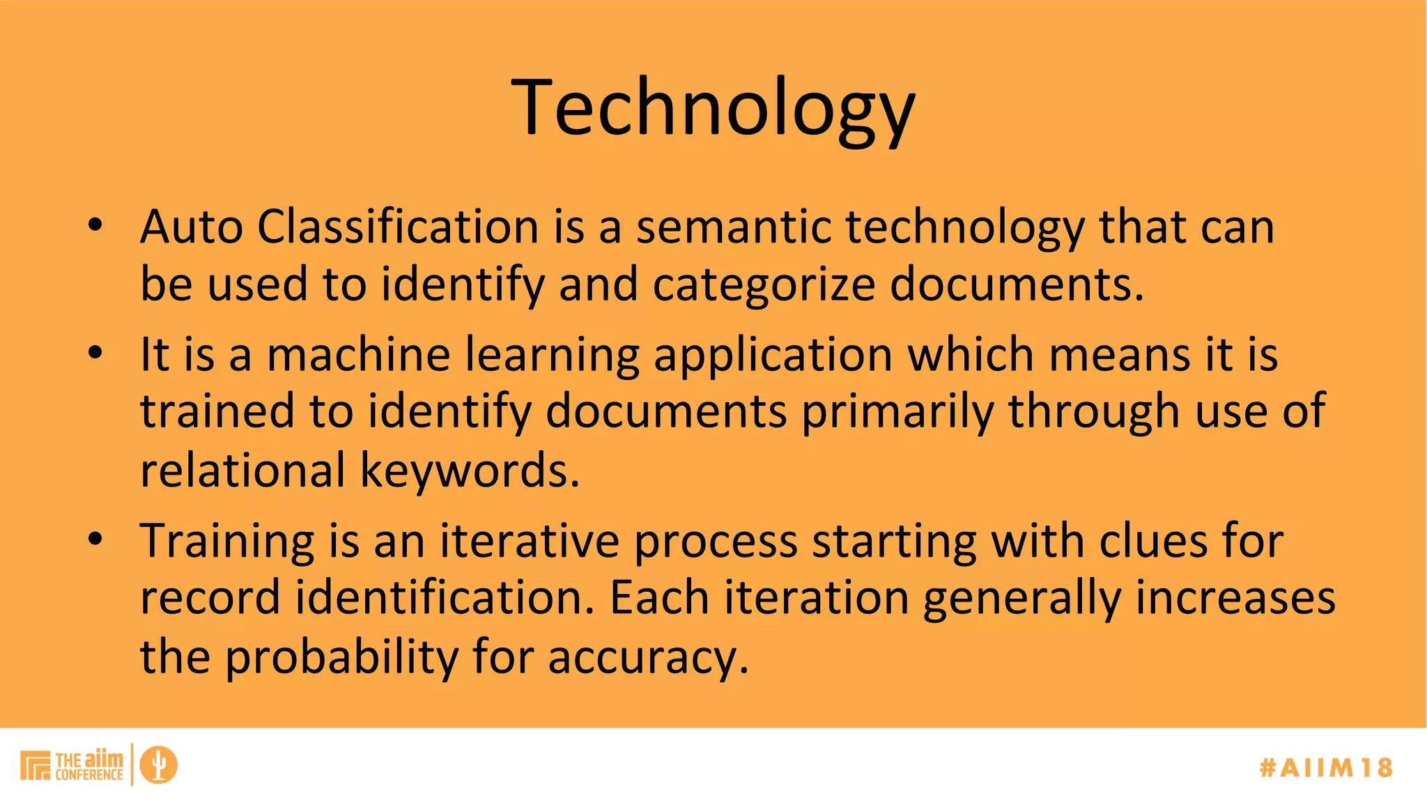 Technology	
•  Auto	Classification	is	a	semantic	technology	that	can	
be	used	to	identify	and	categorize	documents.		
•  It	is	a	machine	learning	application	which	means	it	is	
trained	to	identify	documents	primarily	through	use	of	
relational	keywords.	
•  Training	is	an	iterative	process	starting	with	clues	for	
record	identification.	Each	iteration	generally	increases	
the	probability	for	accuracy.		
 