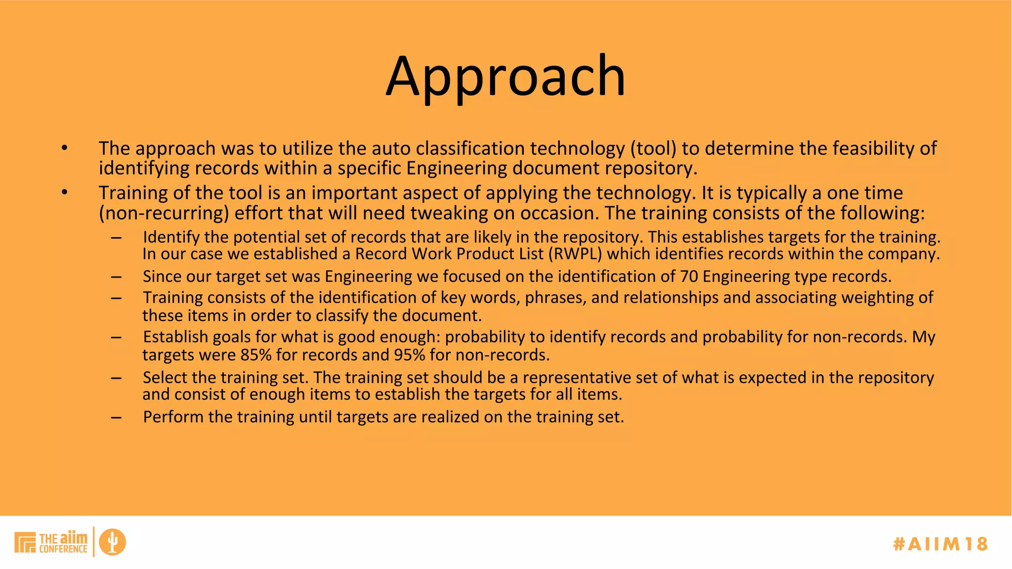 Approach	
•  The	approach	was	to	utilize	the	auto	classification	technology	(tool)	to	determine	the	feasibility	of	
identifying	records	within	a	specific	Engineering	document	repository.	
•  Training	of	the	tool	is	an	important	aspect	of	applying	the	technology.	It	is	typically	a	one	time	
(non-recurring)	effort	that	will	need	tweaking	on	occasion.	The	training	consists	of	the	following:	
–  Identify	the	potential	set	of	records	that	are	likely	in	the	repository.	This	establishes	targets	for	the	training.	
In	our	case	we	established	a	Record	Work	Product	List	(RWPL)	which	identifies	records	within	the	company.		
–  Since	our	target	set	was	Engineering	we	focused	on	the	identification	of	70	Engineering	type	records.	
–  Training	consists	of	the	identification	of	key	words,	phrases,	and	relationships	and	associating	weighting	of	
these	items	in	order	to	classify	the	document.		
–  Establish	goals	for	what	is	good	enough:	probability	to	identify	records	and	probability	for	non-records.	My	
targets	were	85%	for	records	and	95%	for	non-records.	
–  Select	the	training	set.	The	training	set	should	be	a	representative	set	of	what	is	expected	in	the	repository	
and	consist	of	enough	items	to	establish	the	targets	for	all	items.	
–  Perform	the	training	until	targets	are	realized	on	the	training	set.	
 
