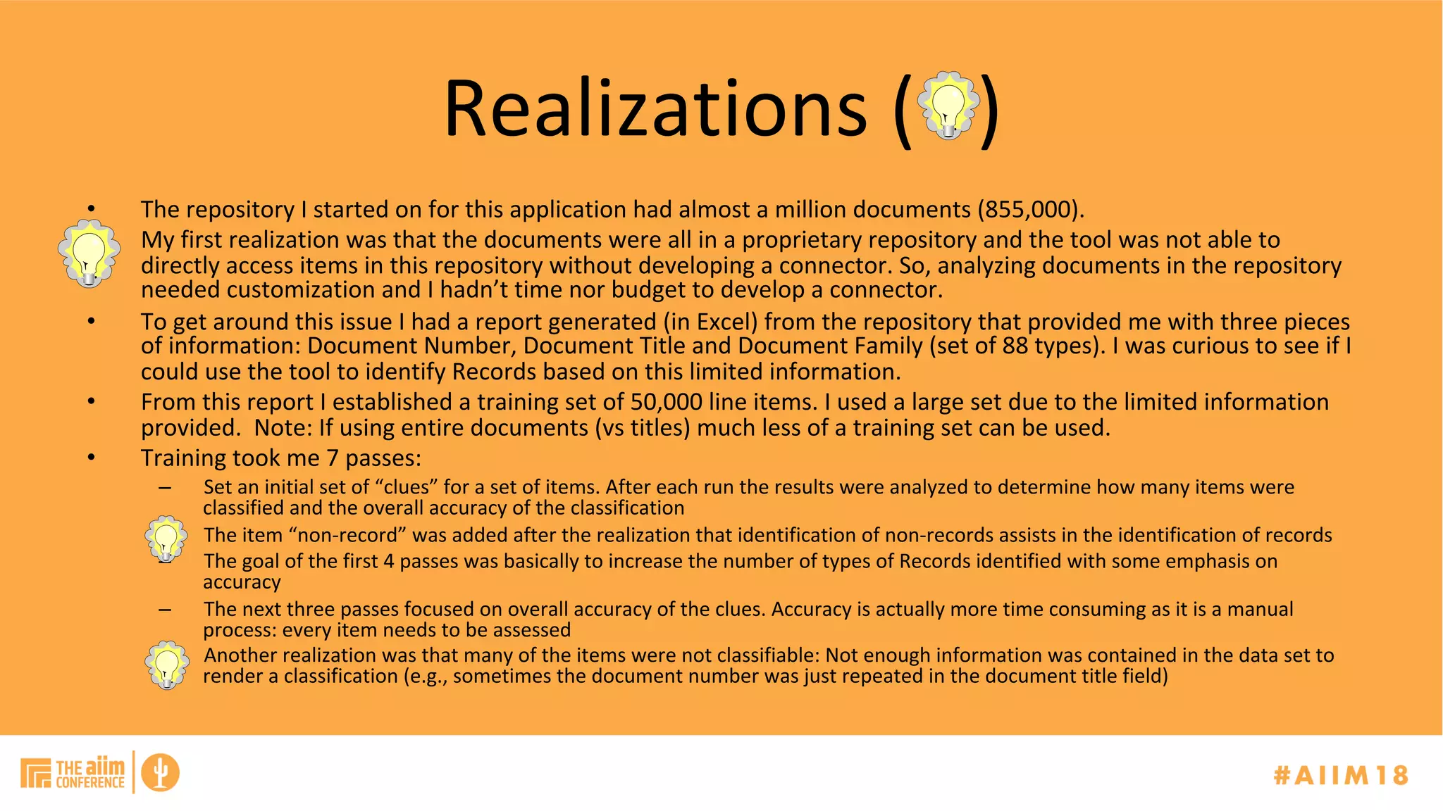 Realizations	(			)	
•  The	repository	I	started	on	for	this	application	had	almost	a	million	documents	(855,000).	
•  My	first	realization	was	that	the	documents	were	all	in	a	proprietary	repository	and	the	tool	was	not	able	to	
directly	access	items	in	this	repository	without	developing	a	connector.	So,	analyzing	documents	in	the	repository	
needed	customization	and	I	hadn’t	time	nor	budget	to	develop	a	connector.	
•  To	get	around	this	issue	I	had	a	report	generated	(in	Excel)	from	the	repository	that	provided	me	with	three	pieces	
of	information:	Document	Number,	Document	Title	and	Document	Family	(set	of	88	types).	I	was	curious	to	see	if	I	
could	use	the	tool	to	identify	Records	based	on	this	limited	information.		
•  From	this	report	I	established	a	training	set	of	50,000	line	items.	I	used	a	large	set	due	to	the	limited	information	
provided.		Note:	If	using	entire	documents	(vs	titles)	much	less	of	a	training	set	can	be	used.			
•  Training	took	me	7	passes:	
–  Set	an	initial	set	of	“clues”	for	a	set	of	items.	After	each	run	the	results	were	analyzed	to	determine	how	many	items	were	
classified	and	the	overall	accuracy	of	the	classification	
–  The	item	“non-record”	was	added	after	the	realization	that	identification	of	non-records	assists	in	the	identification	of	records	
–  The	goal	of	the	first	4	passes	was	basically	to	increase	the	number	of	types	of	Records	identified	with	some	emphasis	on	
accuracy		
–  The	next	three	passes	focused	on	overall	accuracy	of	the	clues.	Accuracy	is	actually	more	time	consuming	as	it	is	a	manual	
process:	every	item	needs	to	be	assessed	
–  Another	realization	was	that	many	of	the	items	were	not	classifiable:	Not	enough	information	was	contained	in	the	data	set	to	
render	a	classification	(e.g.,	sometimes	the	document	number	was	just	repeated	in	the	document	title	field)		
 