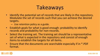 Takeaways	
•  Identify	the	potential	set	of	records	that	are	likely	in	the	repository.	
Modulate	the	set	of	records	such	that	you	can	achieve	the	desired	
targets.		
–  Use	retention	policy	as	a	guide.	
•  Establish	goals	for	what	is	good	enough:	probability	to	identify	
records	and	probability	for	non-records.		
•  Select	the	training	set.	The	training	set	should	be	a	representative	
set	of	what	is	expected	in	the	repository	and	consist	of	enough	
items	to	establish	the	targets	for	all	items.	
•  Ensure	that	the	documents	are	searchable	especially	if	in	*.PDF	
format.		
 