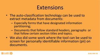 Extensions	
•  The	auto-classification	technology	can	be	used	to	
extract	metadata	from	documents:	
–  Especially	forms	that	have	designated	information	
partitioning;	
–  Documents	that	follow	standard	headers,	paragraphs		or	
that	follow	certain	section	titles	and	topics.	
•  We	also	did	some	work	where	the	tool	can	be	used	to	
screen	for	personally	identifiable	information	(pii)	on	
documents.	
	
 