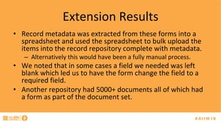 Extension	Results	
•  Record	metadata	was	extracted	from	these	forms	into	a	
spreadsheet	and	used	the	spreadsheet	to	bulk	upload	the	
items	into	the	record	repository	complete	with	metadata.	
–  Alternatively	this	would	have	been	a	fully	manual	process.	
•  We	noted	that	in	some	cases	a	field	we	needed	was	left	
blank	which	led	us	to	have	the	form	change	the	field	to	a	
required	field.	
•  Another	repository	had	5000+	documents	all	of	which	had	
a	form	as	part	of	the	document	set.	
 