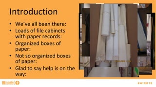 Introduction	
•  We’ve	all	been	there:	
•  Loads	of	file	cabinets	
with	paper	records:	
•  Organized	boxes	of	
paper:	
•  Not	so	organized	boxes	
of	paper:	
•  Glad	to	say	help	is	on	the	
way:	
 