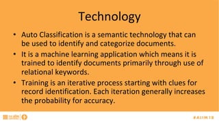 Technology	
•  Auto	Classification	is	a	semantic	technology	that	can	
be	used	to	identify	and	categorize	documents.		
•  It	is	a	machine	learning	application	which	means	it	is	
trained	to	identify	documents	primarily	through	use	of	
relational	keywords.	
•  Training	is	an	iterative	process	starting	with	clues	for	
record	identification.	Each	iteration	generally	increases	
the	probability	for	accuracy.		
 