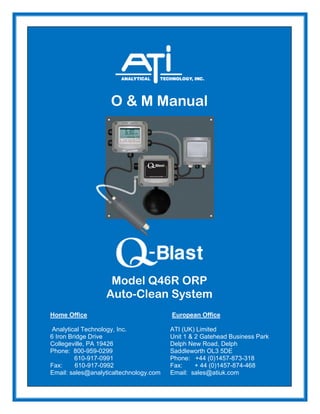 O & M Manual
Model Q46R ORP
Auto-Clean System
Home Office European Office
Analytical Technology, Inc. ATI (UK) Limited
6 Iron Bridge Drive Unit 1 & 2 Gatehead Business Park
Collegeville, PA 19426 Delph New Road, Delph
Phone: 800-959-0299 Saddleworth OL3 5DE
610-917-0991 Phone: +44 (0)1457-873-318
Fax: 610-917-0992 Fax: + 44 (0)1457-874-468
Email: sales@analyticaltechnology.com Email: sales@atiuk.com
 