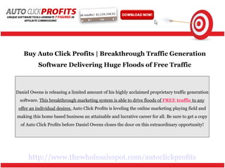 http://www.thewholesalespot.com/autoclickprofits Buy Auto Click Profits | Breakthrough Traffic Generation Software Delivering Huge Floods of Free Traffic Daniel Owens is releasing a limited amount of his highly acclaimed proprietary traffic generation software.  This breakthrough marketing system is able to drive floods of  FREE traffic  to any offer an individual desires.  Auto Click Profits is leveling the online marketing playing field and making this home based business an attainable and lucrative career for all. Be sure to get a copy of Auto Click Profits before Daniel Owens closes the door on this extraordinary opportunity! 