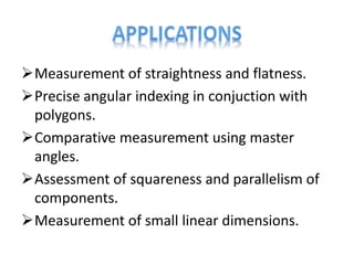 Measurement of straightness and flatness.
Precise angular indexing in conjuction with
polygons.
Comparative measurement using master
angles.
Assessment of squareness and parallelism of
components.
Measurement of small linear dimensions.
 