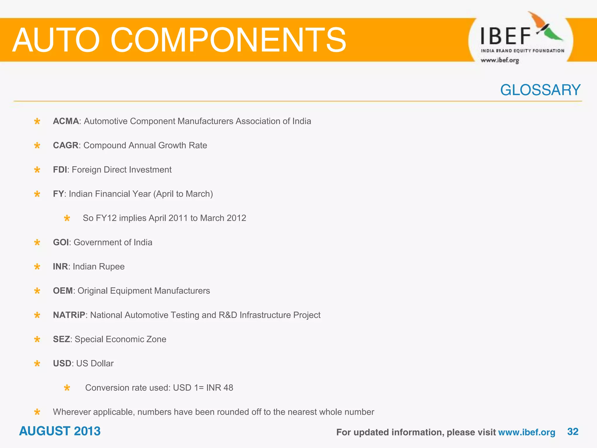 ACMA: Automotive Component Manufacturers Association of India
CAGR: Compound Annual Growth Rate
FDI: Foreign Direct Investment
FY: Indian Financial Year (April to March)
So FY12 implies April 2011 to March 2012
GOI: Government of India
INR: Indian Rupee
OEM: Original Equipment Manufacturers
NATRiP: National Automotive Testing and R&D Infrastructure Project
SEZ: Special Economic Zone
USD: US Dollar
Conversion rate used: USD 1= INR 48
Wherever applicable, numbers have been rounded off to the nearest whole number
 