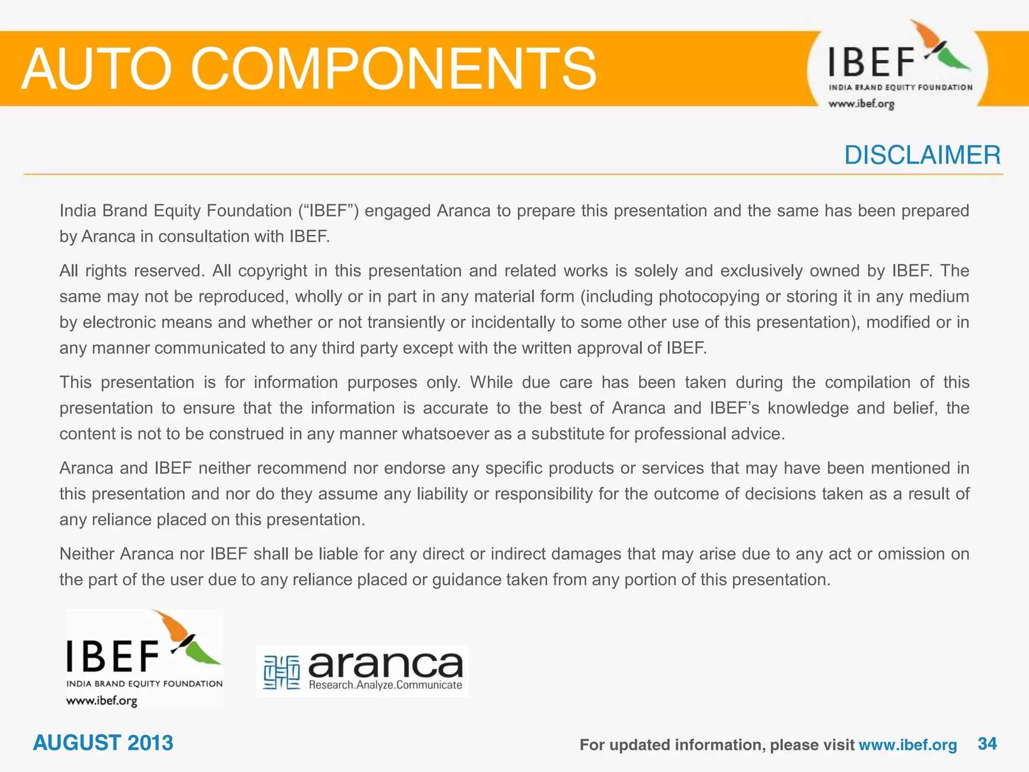 India Brand Equity Foundation (“IBEF”) engaged Aranca to prepare this presentation and the same has been prepared
by Aranca in consultation with IBEF.
All rights reserved. All copyright in this presentation and related works is solely and exclusively owned by IBEF. The
same may not be reproduced, wholly or in part in any material form (including photocopying or storing it in any medium
by electronic means and whether or not transiently or incidentally to some other use of this presentation), modified or in
any manner communicated to any third party except with the written approval of IBEF.
This presentation is for information purposes only. While due care has been taken during the compilation of this
presentation to ensure that the information is accurate to the best of Aranca and IBEF’s knowledge and belief, the
content is not to be construed in any manner whatsoever as a substitute for professional advice.
Aranca and IBEF neither recommend nor endorse any specific products or services that may have been mentioned in
this presentation and nor do they assume any liability or responsibility for the outcome of decisions taken as a result of
any reliance placed on this presentation.
Neither Aranca nor IBEF shall be liable for any direct or indirect damages that may arise due to any act or omission on
the part of the user due to any reliance placed or guidance taken from any portion of this presentation.
 