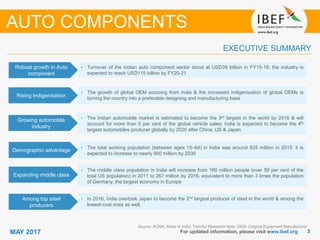 33MAY 2017 For updated information, please visit www.ibef.org
EXECUTIVE SUMMARY
Robust growth in Auto
component
• Turnover of the Indian auto component sector stood at USD39 billion in FY15-16; the industry is
expected to reach USD115 billion by FY20-21
Rising Indigenisation
• The growth of global OEM sourcing from India & the increased indigenisation of global OEMs is
turning the country into a preferable designing and manufacturing base
Growing automobile
industry
• The Indian automobile market is estimated to become the 3rd largest in the world by 2016 & will
account for more than 5 per cent of the global vehicle sales; India is expected to become the 4th
largest automobiles producer globally by 2020 after China, US & Japan
Demographic advantage
• The total working population (between ages 15–64) in India was around 825 million in 2015; it is
expected to increase to nearly 900 million by 2030
Source: ACMA, Make in India, TechSci Research Note: OEM: Original Equipment Manufacturer
Expanding middle class
• The middle class population in India will increase from 160 million people (over 50 per cent of the
total US population) in 2011 to 267 million by 2016, equivalent to more than 3 times the population
of Germany, the largest economy in Europe
Among top steel
producers
• In 2016, India overtook Japan to become the 2nd largest producer of steel in the world & among the
lowest-cost ones as well.
AUTO COMPONENTS
 