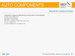 4343MAY 2017 For updated information, please visit www.ibef.org
Automotive Component Manufacturers Association of India (ACMA)
6th Floor, The Capital Court,
Olof Palme Marg, Munirka,
New Delhi – 110 067, India
Phone: 91 11 2616 0315, 2617 5873, 2618 4479
Fax: 91 11 2616 0317
E-mail: acma@acma.in; acma@vsnl.com
INDUSTRY ASSOCIATIONS
AUTO COMPONENTS
 