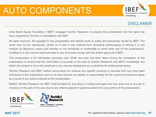 4646MAY 2017
India Brand Equity Foundation (“IBEF”) engaged TechSci Research to prepare this presentation and the same has
been prepared by TechSci in consultation with IBEF.
All rights reserved. All copyright in this presentation and related works is solely and exclusively owned by IBEF. The
same may not be reproduced, wholly or in part in any material form (including photocopying or storing it in any
medium by electronic means and whether or not transiently or incidentally to some other use of this presentation),
modified or in any manner communicated to any third party except with the written approval of IBEF.
This presentation is for information purposes only. While due care has been taken during the compilation of this
presentation to ensure that the information is accurate to the best of TechSci Research and IBEF’s knowledge and
belief, the content is not to be construed in any manner whatsoever as a substitute for professional advice.
TechSci Research and IBEF neither recommend nor endorse any specific products or services that may have been
mentioned in this presentation and nor do they assume any liability or responsibility for the outcome of decisions taken
as a result of any reliance placed on this presentation.
Neither TechSci Research nor IBEF shall be liable for any direct or indirect damages that may arise due to any act or
omission on the part of the user due to any reliance placed or guidance taken from any portion of this presentation.
For updated information, please visit www.ibef.org
DISCLAIMER
AUTO COMPONENTS
 