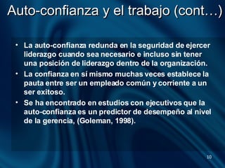 Auto-confianza y el trabajo (cont…) La auto-confianza redunda en la seguridad de ejercer liderazgo cuando sea necesario e incluso sin tener una posición de liderazgo dentro de la organización.  La confianza en sí mismo muchas veces establece la pauta entre ser un empleado común y corriente a un ser exitoso.  Se ha encontrado en estudios con ejecutivos que la auto-confianza es un predictor de desempeño al nivel de la gerencia, (Goleman, 1998).  