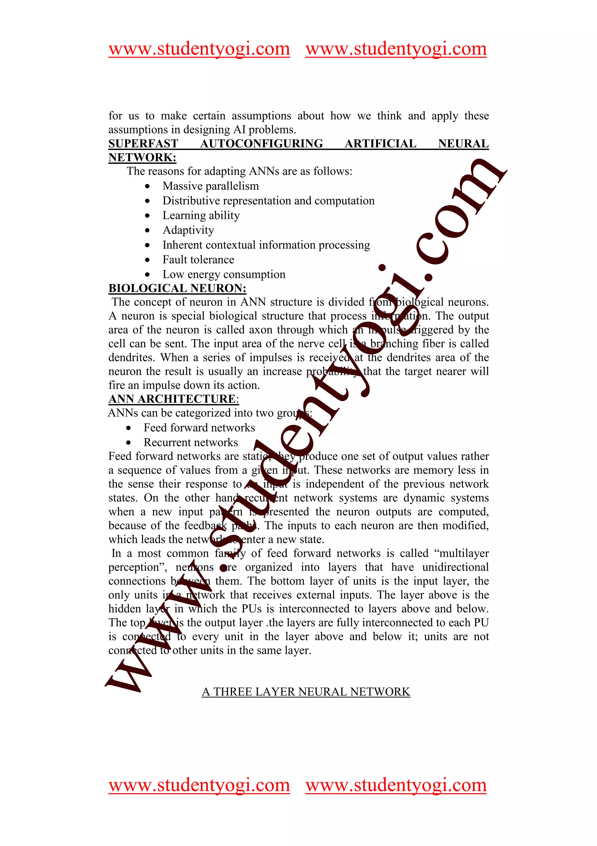 www.studentyogi.com www.studentyogi.com


for us to make certain assumptions about how we think and apply these
assumptions in designing AI problems.
SUPERFAST           AUTOCONFIGURING                 ARTIFICIAL          NEURAL
NETWORK:
    The reasons for adapting ANNs are as follows:




                                                             m
         • Massive parallelism
         • Distributive representation and computation
         • Learning ability




                                                           co
         • Adaptivity
         • Inherent contextual information processing
         • Fault tolerance
         • Low energy consumption




                                                 gi.
BIOLOGICAL NEURON:
 The concept of neuron in ANN structure is divided from biological neurons.
A neuron is special biological structure that process information. The output
area of the neuron is called axon through which an impulse triggered by the
                                      tyo
cell can be sent. The input area of the nerve cell is a branching fiber is called
dendrites. When a series of impulses is received at the dendrites area of the
neuron the result is usually an increase probability that the target nearer will
fire an impulse down its action.
ANN ARCHITECTURE:
                              en
ANNs can be categorized into two groups:
    • Feed forward networks
    • Recurrent networks
Feed forward networks are static; they produce one set of output values rather
                   d

a sequence of values from a given input. These networks are memory less in
the sense their response to an input is independent of the previous network
states. On the other hand recurrent network systems are dynamic systems
               stu


when a new input pattern is presented the neuron outputs are computed,
because of the feedback paths. The inputs to each neuron are then modified,
which leads the network to enter a new state.
 In a most common family of feed forward networks is called “multilayer
      w.




perception”, neurons are organized into layers that have unidirectional
connections between them. The bottom layer of units is the input layer, the
only units in a network that receives external inputs. The layer above is the
hidden layer in which the PUs is interconnected to layers above and below.
The top layer is the output layer .the layers are fully interconnected to each PU
ww




is connected to every unit in the layer above and below it; units are not
connected to other units in the same layer.


                   A THREE LAYER NEURAL NETWORK




www.studentyogi.com www.studentyogi.com
 