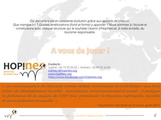 Vers un tourisme responsable 
6 
« La reconnaissance du tourisme comme moteur économique et contributeur aux trois piliers du développement durable - économique, environnemental et social - a souligné la pertinence de la mission de l'OMT pour promouvoir le tourisme responsable, durable et universellement accessible. » 
Organisation Mondiale du Tourisme, guide 2013 
Contacts : 
Justine : 06 19 92 35 02 | Mahery : 06 99 02 62 82 
contact@hopineo.org 
www.hopineo.org 
https://www.facebook.com/hopineo.org 