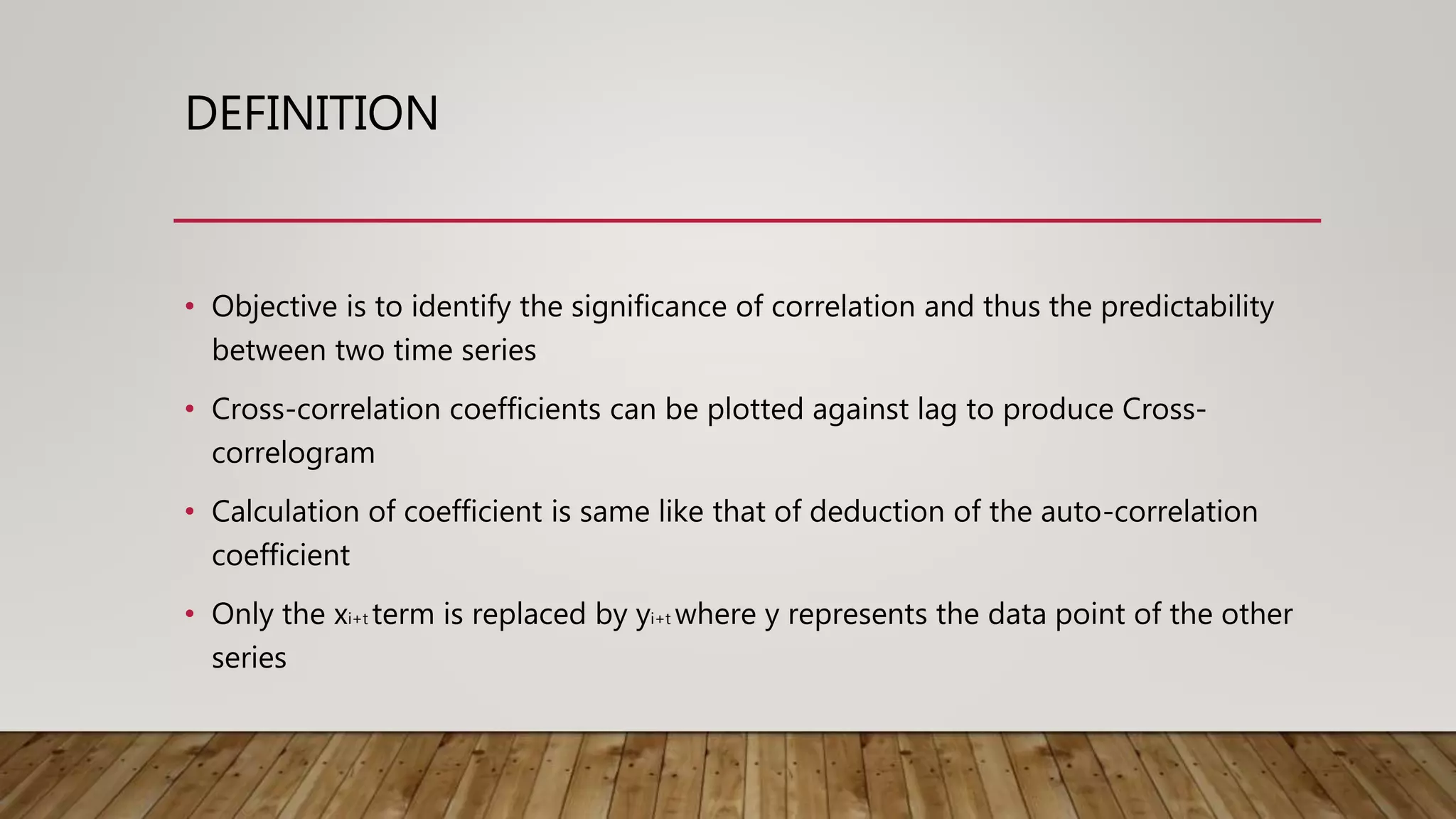 DEFINITION
• Objective is to identify the significance of correlation and thus the predictability
between two time series
• Cross-correlation coefficients can be plotted against lag to produce Cross-
correlogram
• Calculation of coefficient is same like that of deduction of the auto-correlation
coefficient
• Only the xi+t term is replaced by yi+t where y represents the data point of the other
series
 