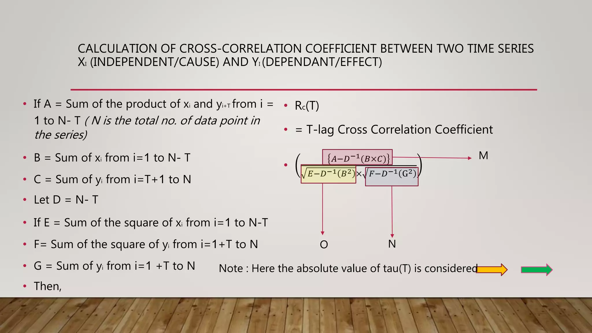 CALCULATION OF CROSS-CORRELATION COEFFICIENT BETWEEN TWO TIME SERIES
XI (INDEPENDENT/CAUSE) AND YI (DEPENDANT/EFFECT)
• If A = Sum of the product of xi and yi+T from i =
1 to N- T ( N is the total no. of data point in
the series)
• B = Sum of xi from i=1 to N- T
• C = Sum of yi from i=T+1 to N
• Let D = N- T
• If E = Sum of the square of xi from i=1 to N-T
• F= Sum of the square of yi from i=1+T to N
• G = Sum of yi from i=1 +T to N
• Then,
• Rc(T)
• = T-lag Cross Correlation Coefficient
•
𝐴−𝐷−1(𝐵×𝐶)
𝐸−𝐷−1 𝐵2 × 𝐹−𝐷−1 G2
M
NO
Note : Here the absolute value of tau(T) is considered
 