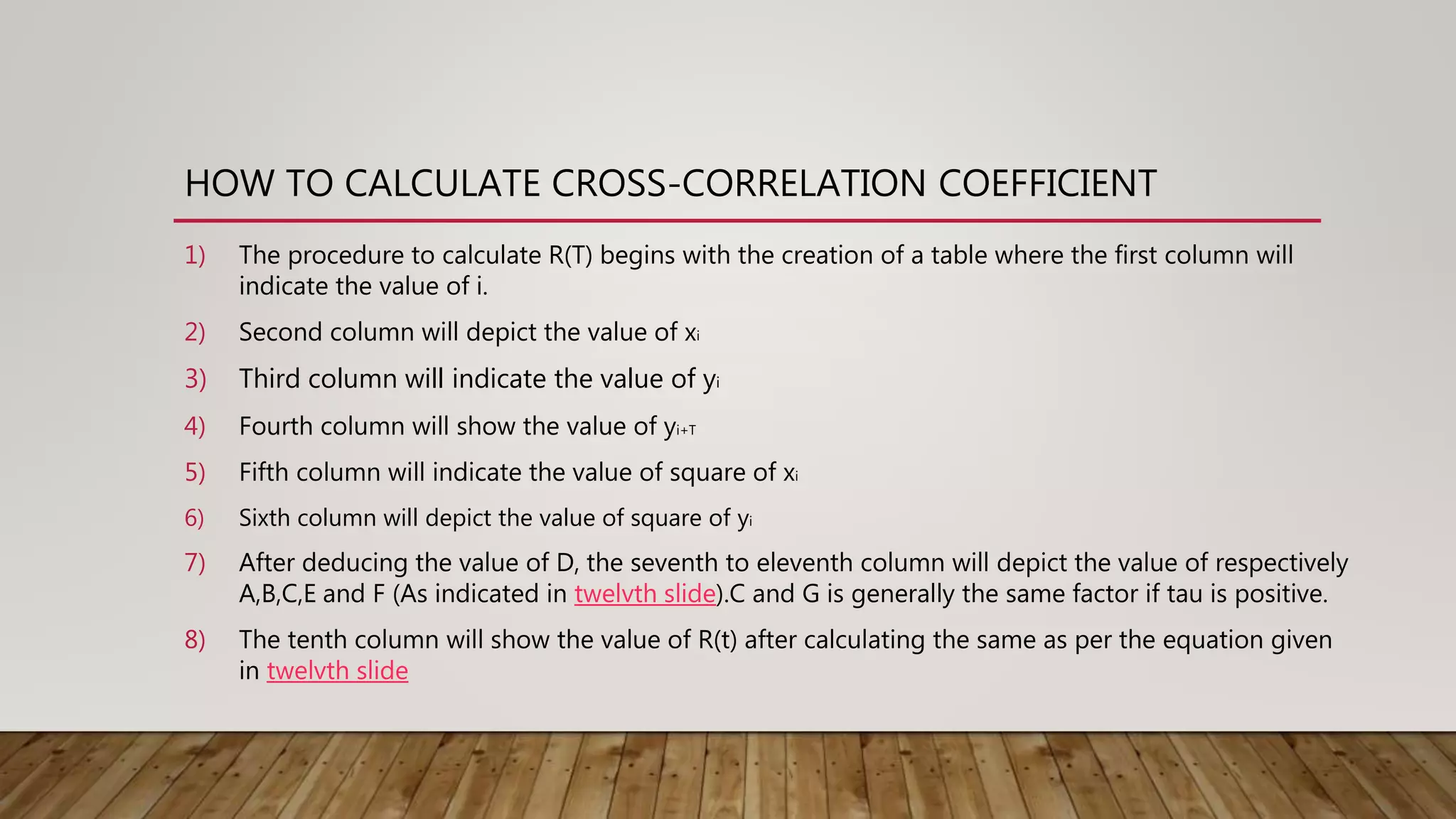 HOW TO CALCULATE CROSS-CORRELATION COEFFICIENT
1) The procedure to calculate R(T) begins with the creation of a table where the first column will
indicate the value of i.
2) Second column will depict the value of xi
3) Third column will indicate the value of yi
4) Fourth column will show the value of yi+T
5) Fifth column will indicate the value of square of xi
6) Sixth column will depict the value of square of yi
7) After deducing the value of D, the seventh to eleventh column will depict the value of respectively
A,B,C,E and F (As indicated in twelvth slide).C and G is generally the same factor if tau is positive.
8) The tenth column will show the value of R(t) after calculating the same as per the equation given
in twelvth slide
 