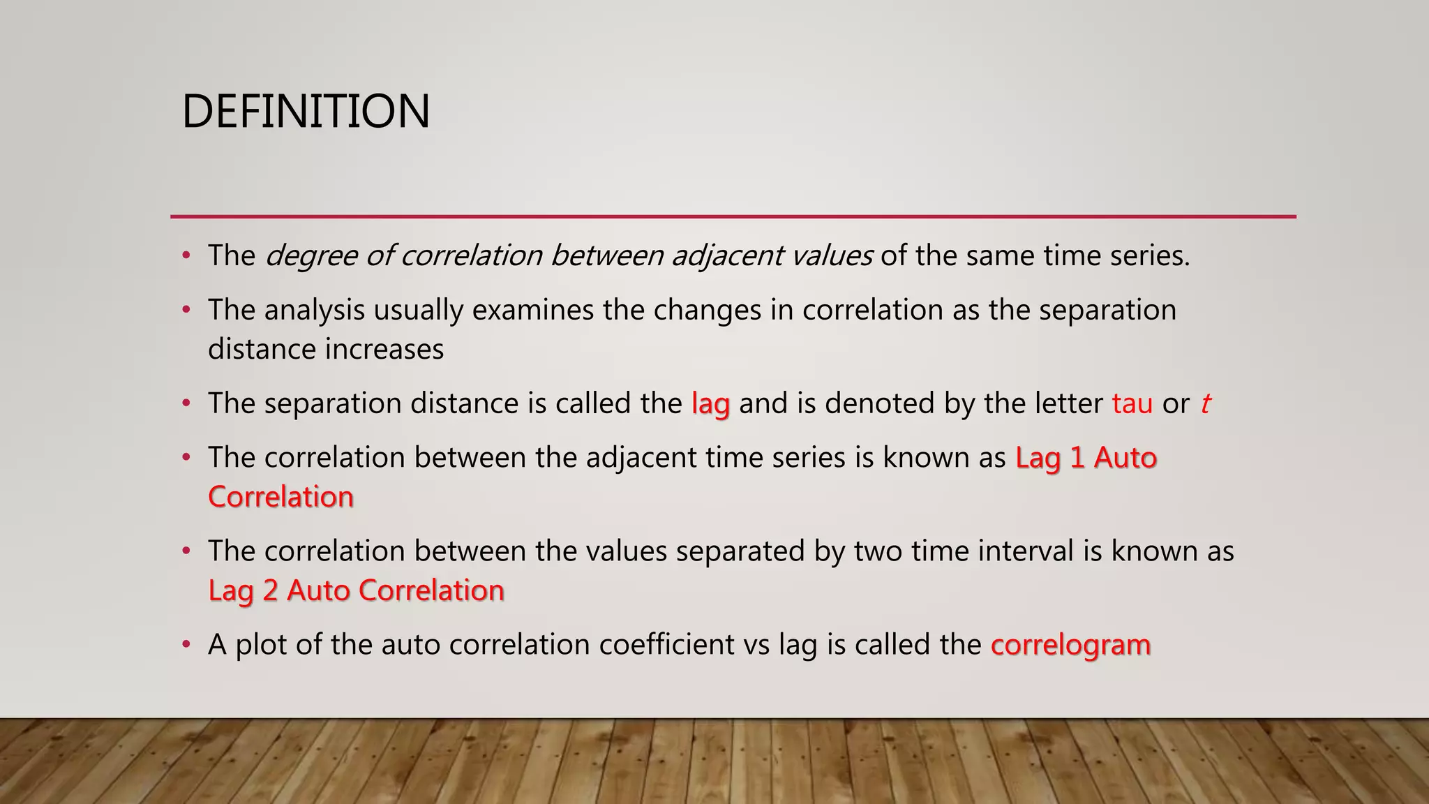DEFINITION
• The degree of correlation between adjacent values of the same time series.
• The analysis usually examines the changes in correlation as the separation
distance increases
• The separation distance is called the lag and is denoted by the letter tau or t
• The correlation between the adjacent time series is known as Lag 1 Auto
Correlation
• The correlation between the values separated by two time interval is known as
Lag 2 Auto Correlation
• A plot of the auto correlation coefficient vs lag is called the correlogram
 