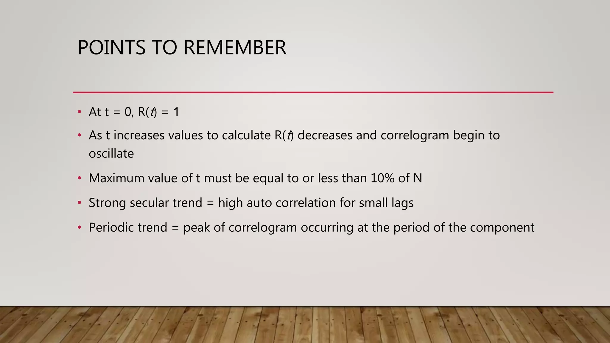 POINTS TO REMEMBER
• At t = 0, R(t) = 1
• As t increases values to calculate R(t) decreases and correlogram begin to
oscillate
• Maximum value of t must be equal to or less than 10% of N
• Strong secular trend = high auto correlation for small lags
• Periodic trend = peak of correlogram occurring at the period of the component
 